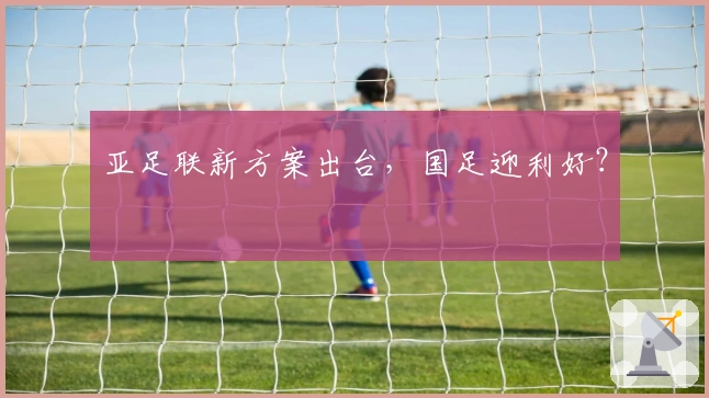 亚足联新方案出台，国足迎利好？