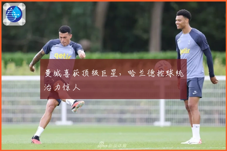 曼城喜获顶级巨星，哈兰德控球统治力惊人