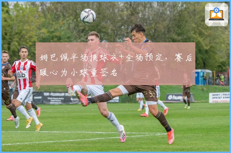 姆巴佩半场换球衣+全场预定，赛后暖心为小球童签名