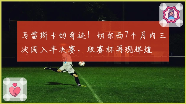 马雷斯卡的奇迹！切尔西7个月内三次闯入半决赛，联赛杯再现辉煌