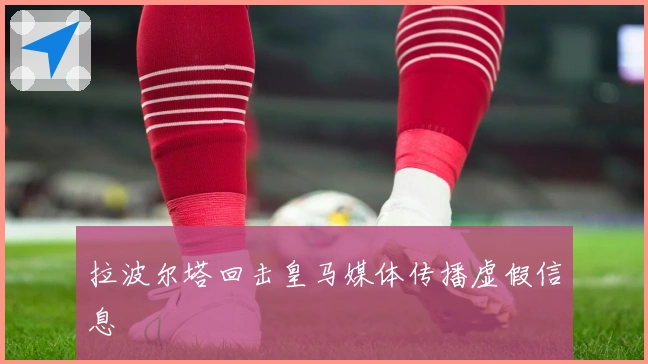 拉波尔塔回击皇马媒体传播虚假信息