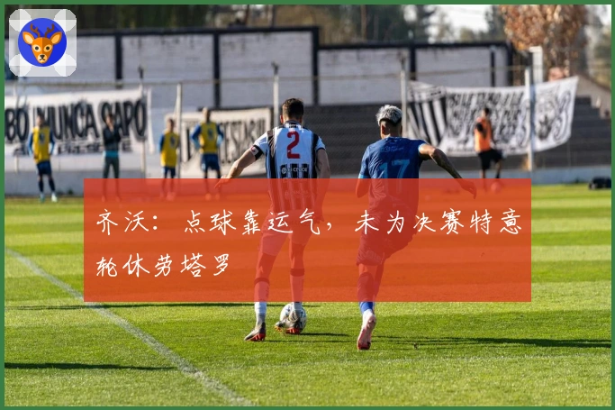 齐沃：点球靠运气，未为决赛特意轮休劳塔罗