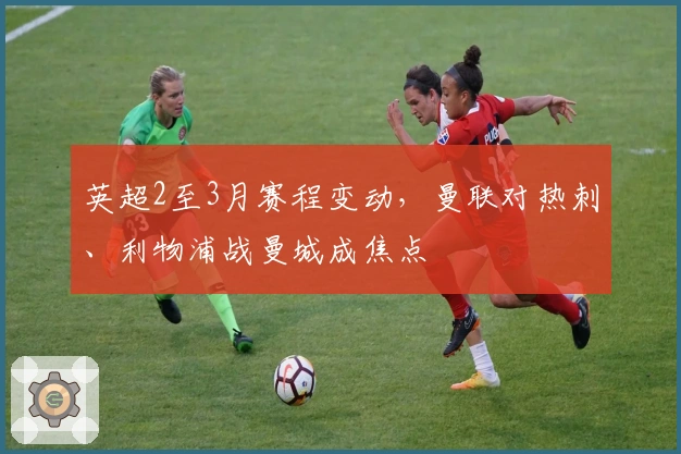英超2至3月赛程变动，曼联对热刺、利物浦战曼城成焦点