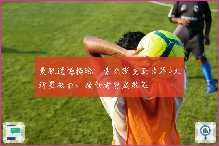 曼联遗憾揭晓：索尔斯克亚力荐3大新星被拒，接任者皆成败笔