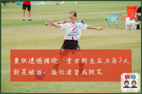 曼联遗憾揭晓：索尔斯克亚力荐3大新星被拒，接任者皆成败笔