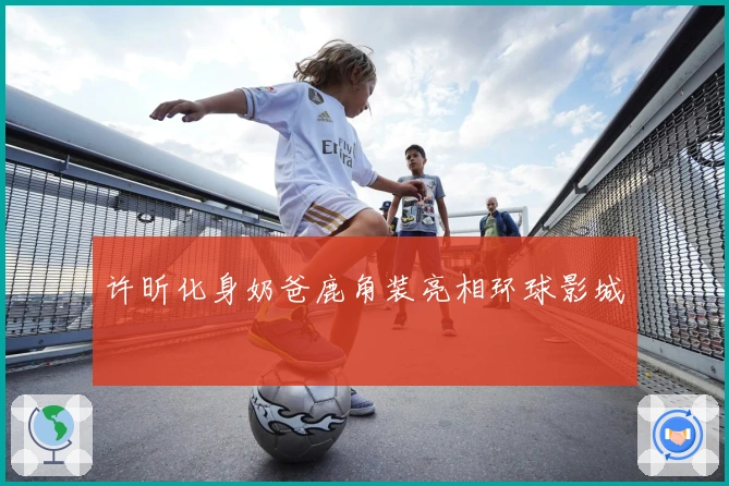 许昕化身奶爸鹿角装亮相环球影城