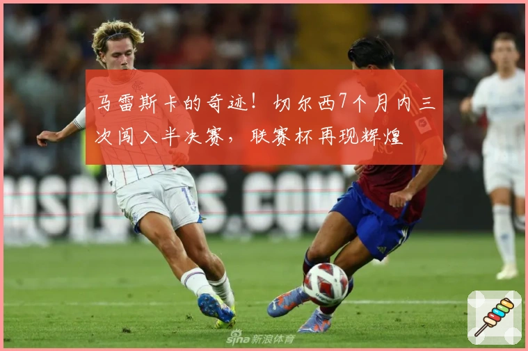 马雷斯卡的奇迹！切尔西7个月内三次闯入半决赛，联赛杯再现辉煌
